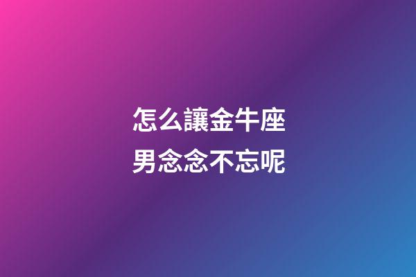 怎么讓金牛座男念念不忘呢