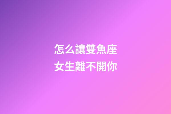 怎么讓雙魚座女生離不開你