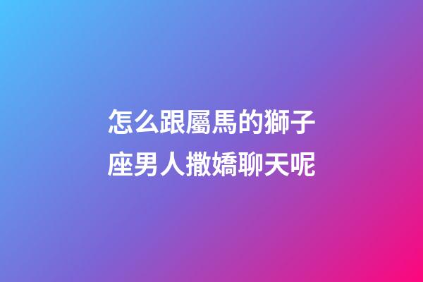 怎么跟屬馬的獅子座男人撒嬌聊天呢