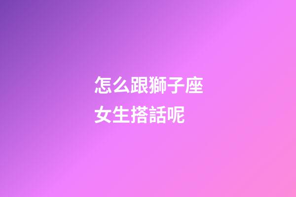 怎么跟獅子座女生搭話呢-第1張-星座運勢-玄機派