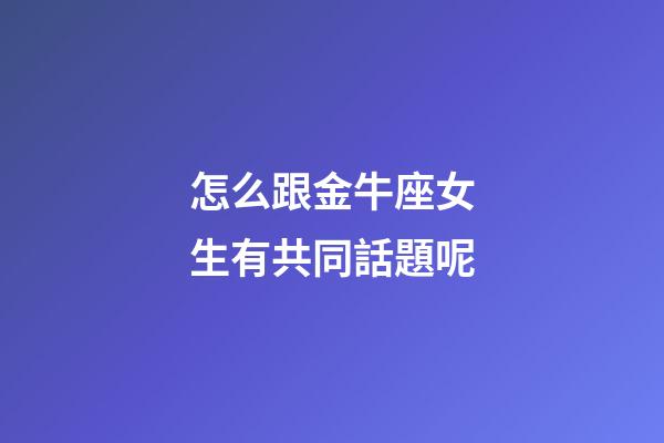 怎么跟金牛座女生有共同話題呢-第1張-星座運勢-玄機派