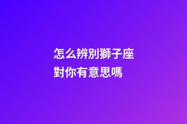 怎么辨別獅子座對你有意思嗎-第1張-星座運勢-玄機派