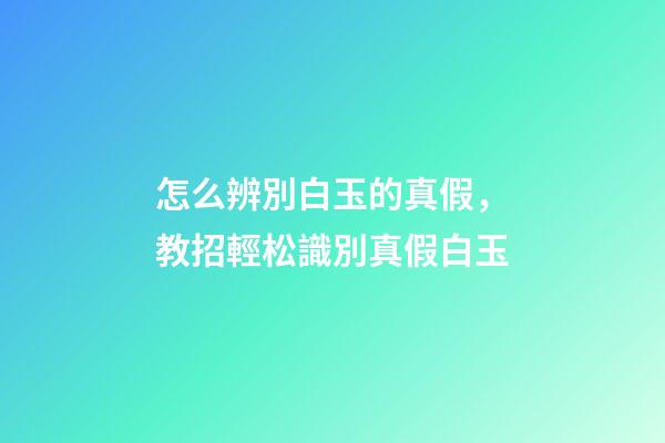 怎么辨別白玉的真假，教招輕松識別真假白玉-第1張-觀點-玄機派