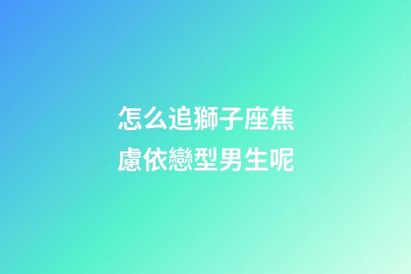 怎么追獅子座焦慮依戀型男生呢