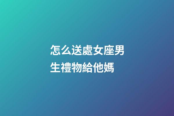 怎么送處女座男生禮物給他媽-第1張-星座運勢-玄機派