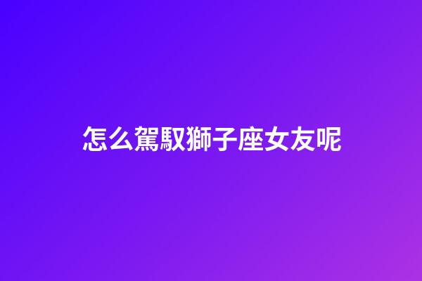 怎么駕馭獅子座女友呢-第1張-星座運勢-玄機派