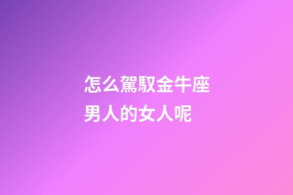 怎么駕馭金牛座男人的女人呢-第1張-星座運勢-玄機派