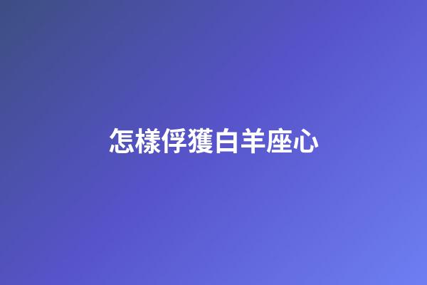 怎樣俘獲白羊座心-第1張-星座運勢-玄機派