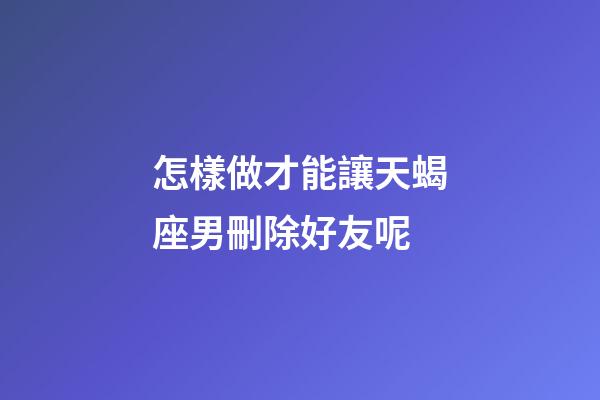 怎樣做才能讓天蝎座男刪除好友呢-第1張-星座運勢-玄機派