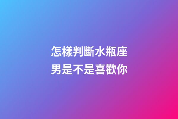 怎樣判斷水瓶座男是不是喜歡你