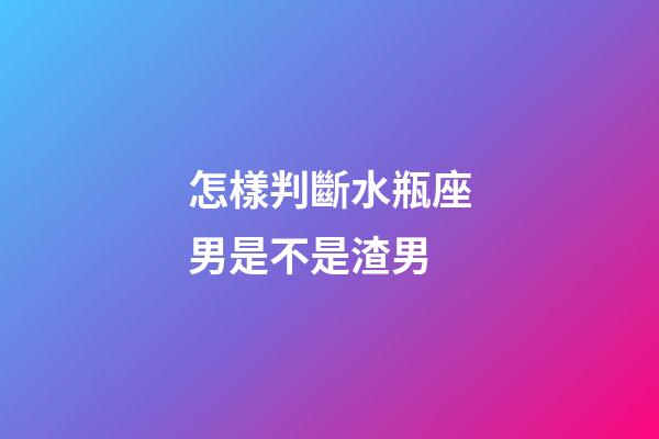 怎樣判斷水瓶座男是不是渣男