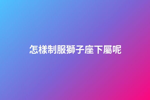 怎樣制服獅子座下屬呢-第1張-星座運勢-玄機派