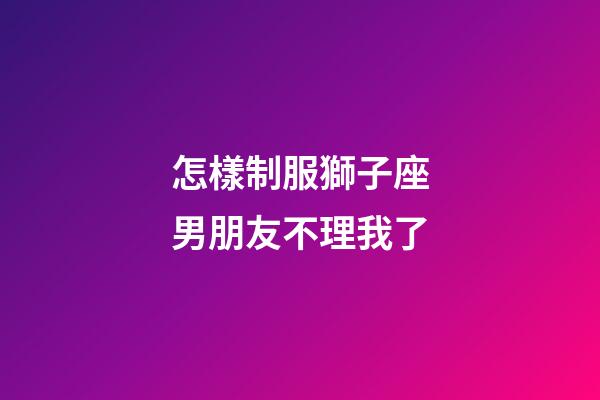 怎樣制服獅子座男朋友不理我了-第1張-星座運(yùn)勢-玄機(jī)派