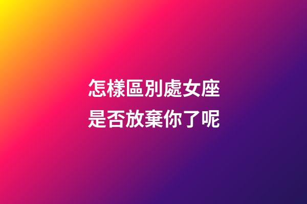 怎樣區別處女座是否放棄你了呢