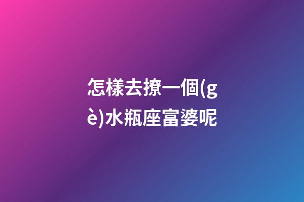 怎樣去撩一個(gè)水瓶座富婆呢