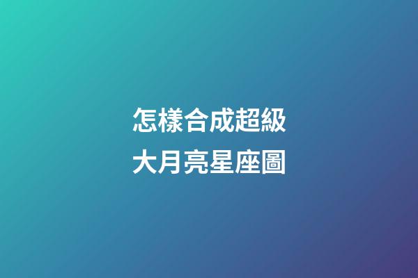 怎樣合成超級大月亮星座圖-第1張-星座運勢-玄機派