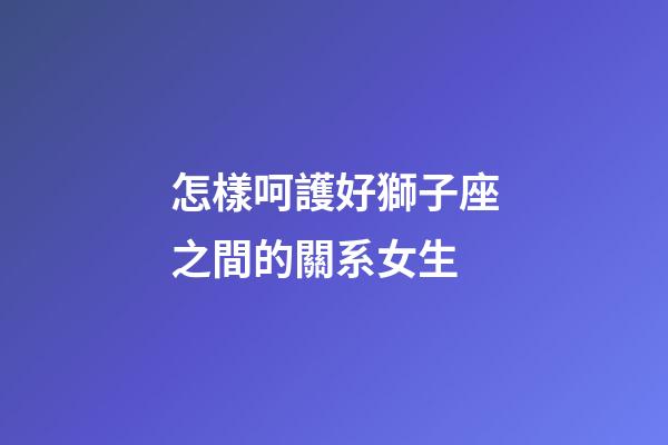 怎樣呵護好獅子座之間的關系女生