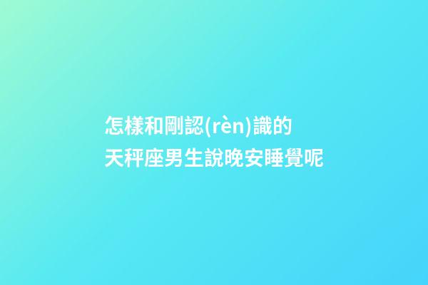 怎樣和剛認(rèn)識的天秤座男生說晚安睡覺呢-第1張-星座運(yùn)勢-玄機(jī)派