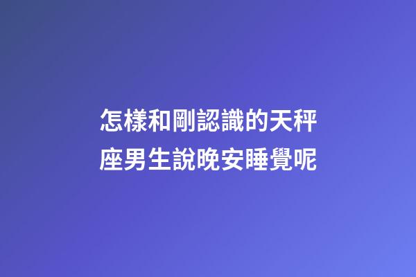 怎樣和剛認識的天秤座男生說晚安睡覺呢