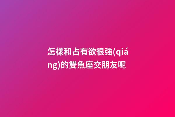 怎樣和占有欲很強(qiáng)的雙魚座交朋友呢