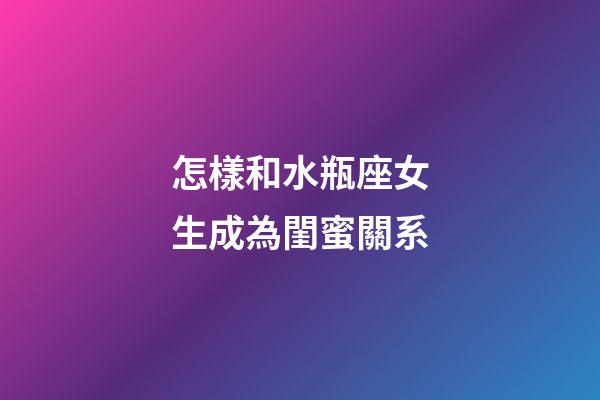 怎樣和水瓶座女生成為閨蜜關系-第1張-星座運勢-玄機派