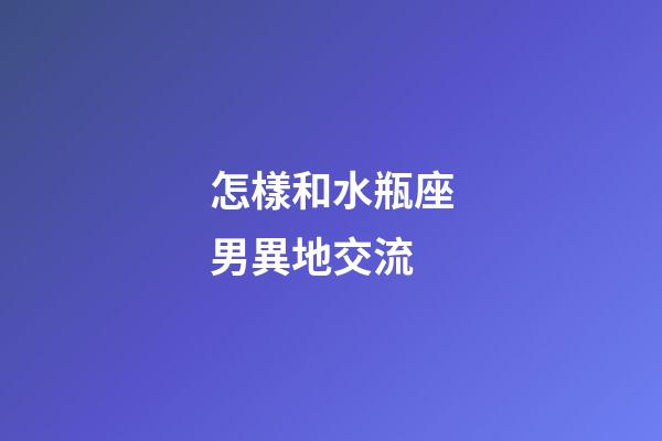怎樣和水瓶座男異地交流-第1張-星座運勢-玄機派