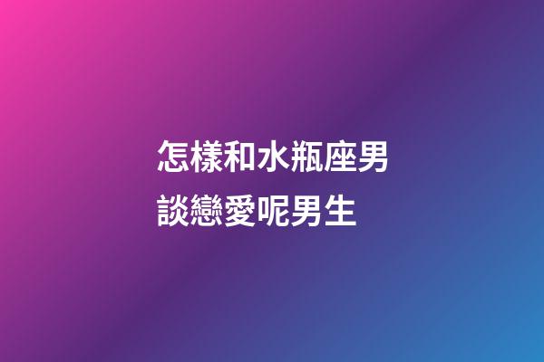怎樣和水瓶座男談戀愛呢男生-第1張-星座運勢-玄機派