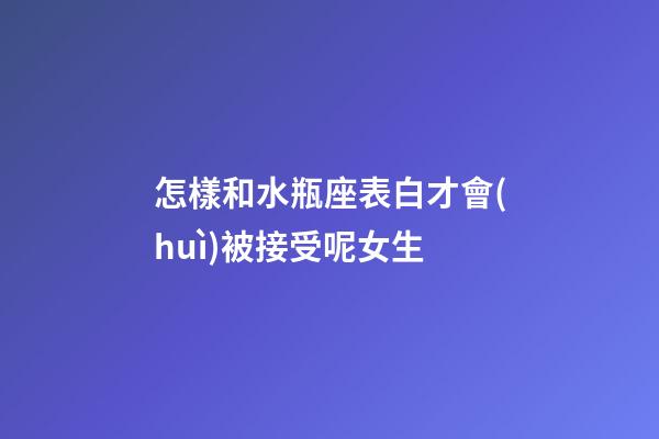 怎樣和水瓶座表白才會(huì)被接受呢女生