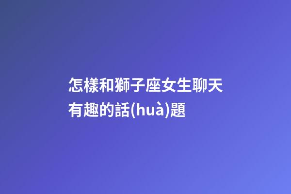 怎樣和獅子座女生聊天有趣的話(huà)題