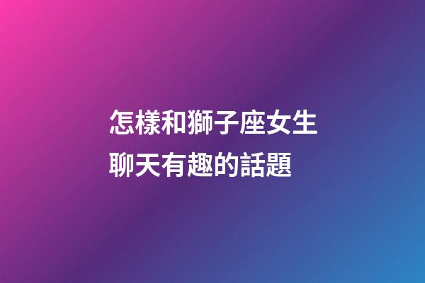 怎樣和獅子座女生聊天有趣的話題