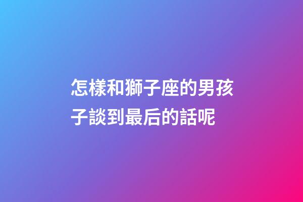 怎樣和獅子座的男孩子談到最后的話呢-第1張-星座運(yùn)勢(shì)-玄機(jī)派