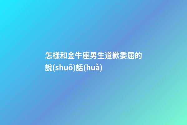 怎樣和金牛座男生道歉委屈的說(shuō)話(huà)