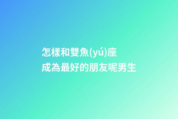 怎樣和雙魚(yú)座成為最好的朋友呢男生