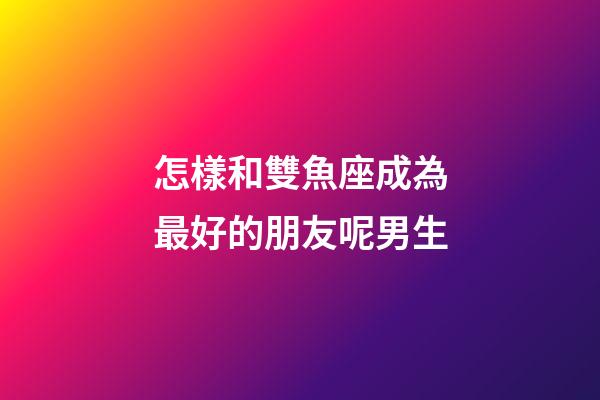 怎樣和雙魚座成為最好的朋友呢男生-第1張-星座運勢-玄機派