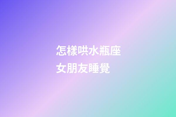 怎樣哄水瓶座女朋友睡覺