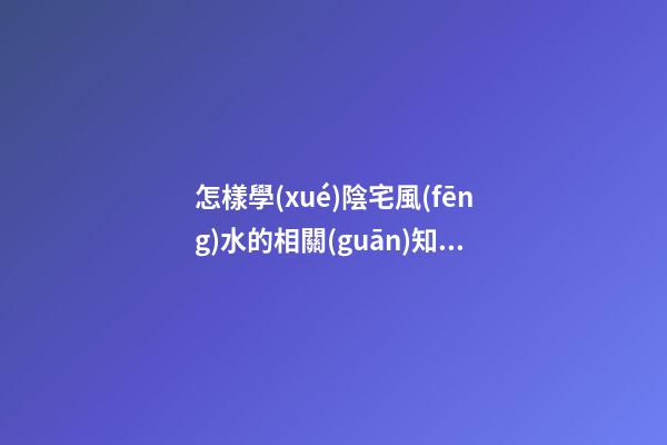 怎樣學(xué)陰宅風(fēng)水的相關(guān)知識(shí)大全