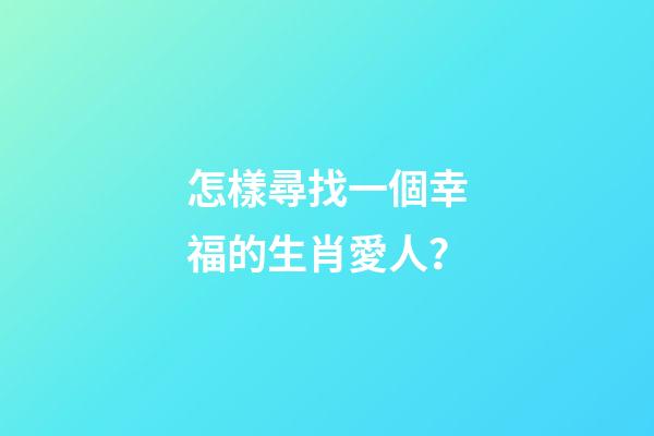 怎樣尋找一個幸福的生肖愛人？