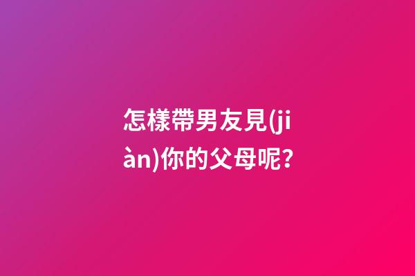 怎樣帶男友見(jiàn)你的父母呢？