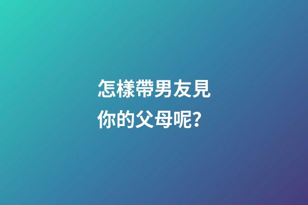 怎樣帶男友見你的父母呢？