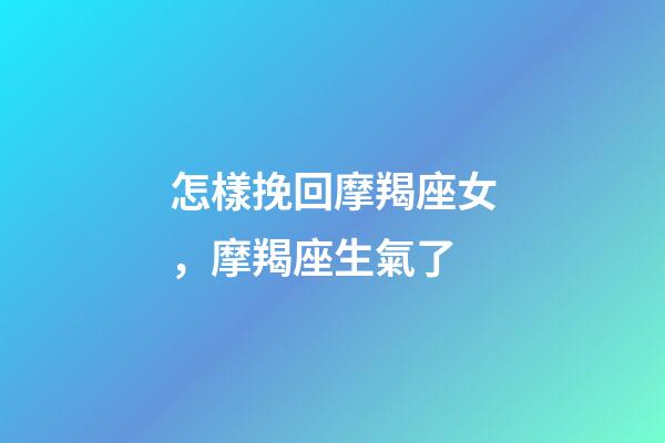 怎樣挽回摩羯座女，摩羯座生氣了