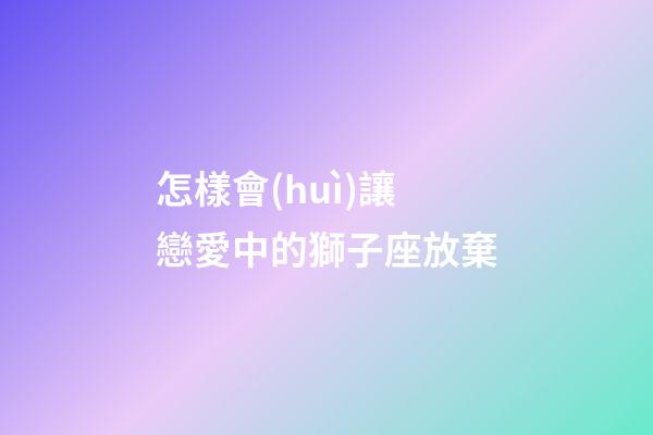 怎樣會(huì)讓戀愛中的獅子座放棄-第1張-星座運(yùn)勢(shì)-玄機(jī)派