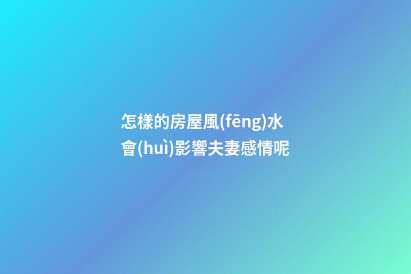 怎樣的房屋風(fēng)水會(huì)影響夫妻感情呢