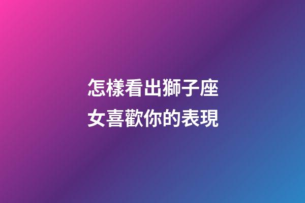 怎樣看出獅子座女喜歡你的表現-第1張-星座運勢-玄機派