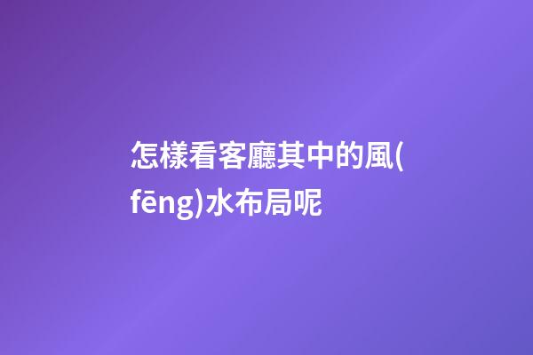 怎樣看客廳其中的風(fēng)水布局呢