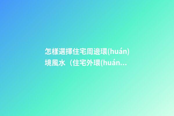 怎樣選擇住宅周邊環(huán)境風水（住宅外環(huán)境風水如何選擇）