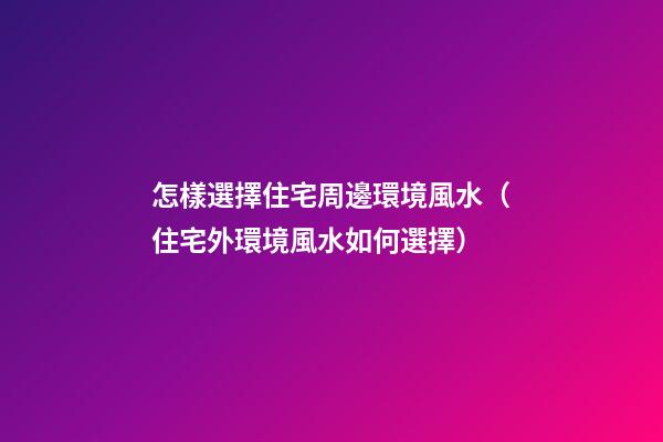 怎樣選擇住宅周邊環境風水（住宅外環境風水如何選擇）