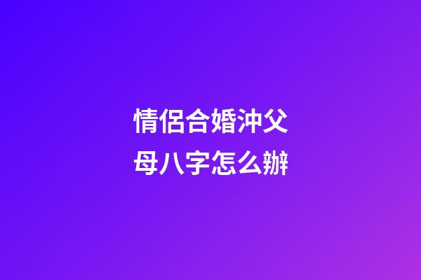 情侶合婚沖父母八字怎么辦