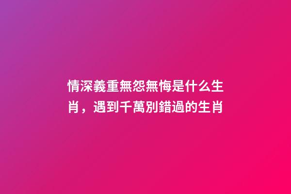 情深義重無怨無悔是什么生肖，遇到千萬別錯過的生肖-第1張-觀點-玄機派