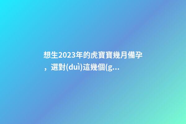 想生2023年的虎寶寶幾月備孕，選對(duì)這幾個(gè)月就好了