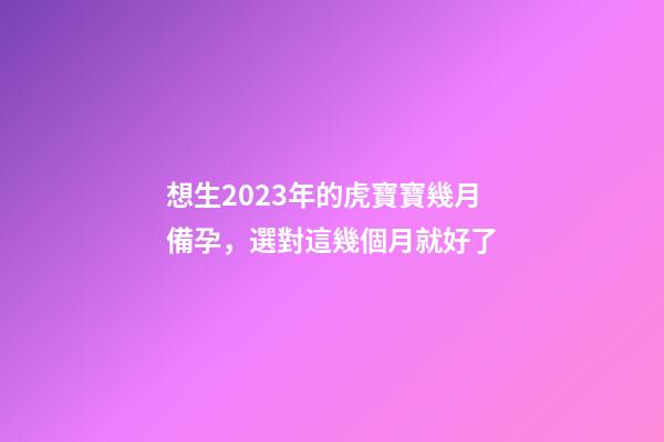 想生2023年的虎寶寶幾月備孕，選對這幾個月就好了